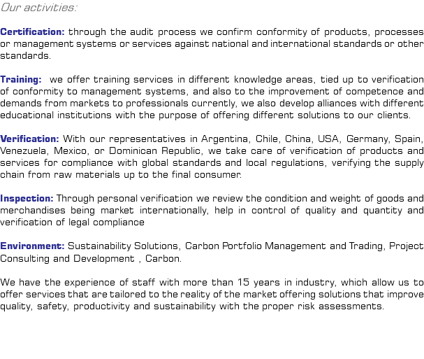 Our activities: Certification: through the audit process we confirm conformity of products, processes or management systems or services against national and international standards or other standards. Training: we offer training services in different knowledge areas, tied up to verification of conformity to management systems, and also to the improvement of competence and demands from markets to professionals currently, we also develop alliances with different educational institutions with the purpose of offering different solutions to our clients. Verification: With our representatives in Argentina, Chile, China, USA, Germany, Spain, Venezuela, Mexico, or Dominican Republic, we take care of verification of products and services for compliance with global standards and local regulations, verifying the supply chain from raw materials up to the final consumer. Inspection: Through personal verification we review the condition and weight of goods and merchandises being market internationally, help in control of quality and quantity and verification of legal compliance Environment: Sustainability Solutions, Carbon Portfolio Management and Trading, Project Consulting and Development , Carbon. We have the experience of staff with more than 15 years in industry, which allow us to offer services that are tailored to the reality of the market offering solutions that improve quality, safety, productivity and sustainability with the proper risk assessments. 